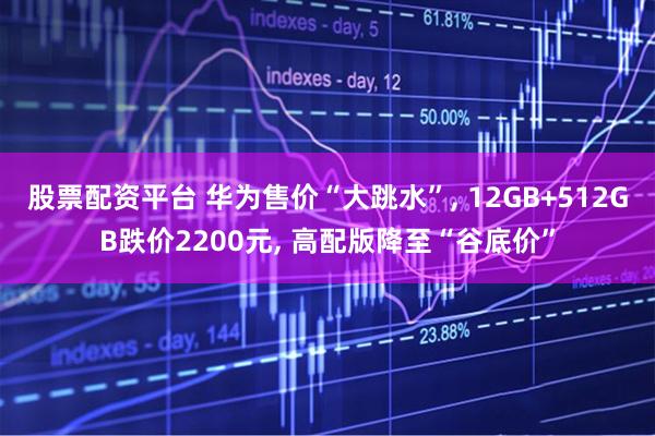 股票配资平台 华为售价“大跳水”, 12GB+512GB跌价2200元, 高配版降至“谷底价”