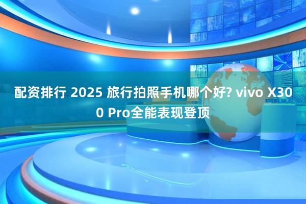 配资排行 2025 旅行拍照手机哪个好? vivo X300 Pro全能表现登顶