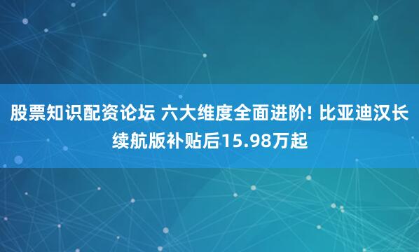 股票知识配资论坛 六大维度全面进阶! 比亚迪汉长续航版补贴后15.98万起