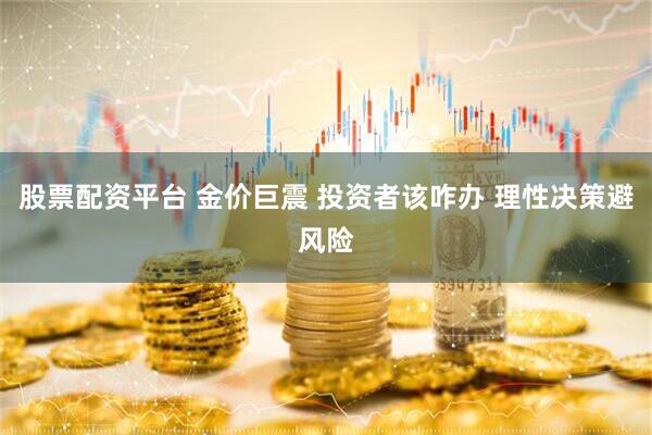 股票配资平台 金价巨震 投资者该咋办 理性决策避风险