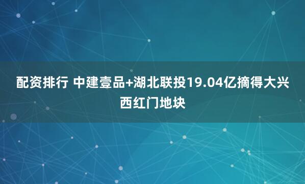 配资排行 中建壹品+湖北联投19.04亿摘得大兴西红门地块