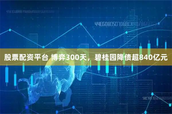 股票配资平台 博弈300天，碧桂园降债超840亿元