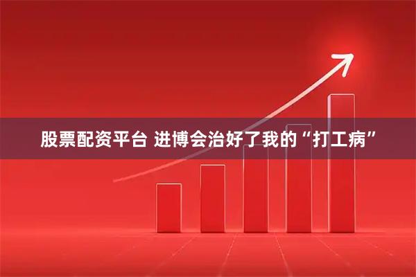 股票配资平台 进博会治好了我的“打工病”