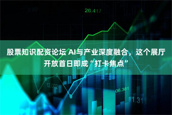 股票知识配资论坛 AI与产业深度融合，这个展厅开放首日即成“打卡焦点”
