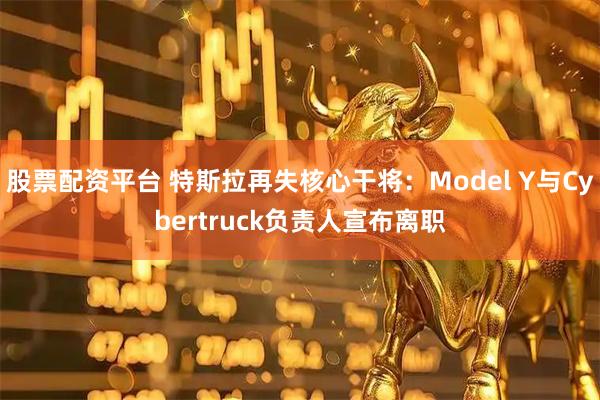 股票配资平台 特斯拉再失核心干将：Model Y与Cybertruck负责人宣布离职