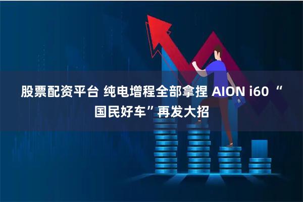 股票配资平台 纯电增程全部拿捏 AION i60 “国民好车”再发大招