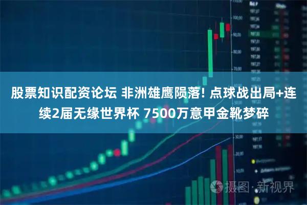 股票知识配资论坛 非洲雄鹰陨落! 点球战出局+连续2届无缘世界杯 7500万意甲金靴梦碎