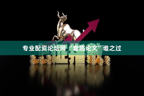 专业配资论坛网 “套路论文”谁之过