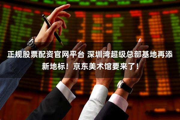 正规股票配资官网平台 深圳湾超级总部基地再添新地标！京东美术馆要来了！