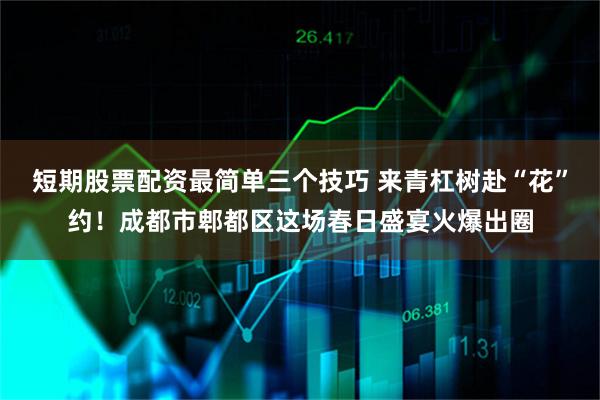 短期股票配资最简单三个技巧 来青杠树赴“花”约!成都市郫都区这场春日盛宴火爆出圈