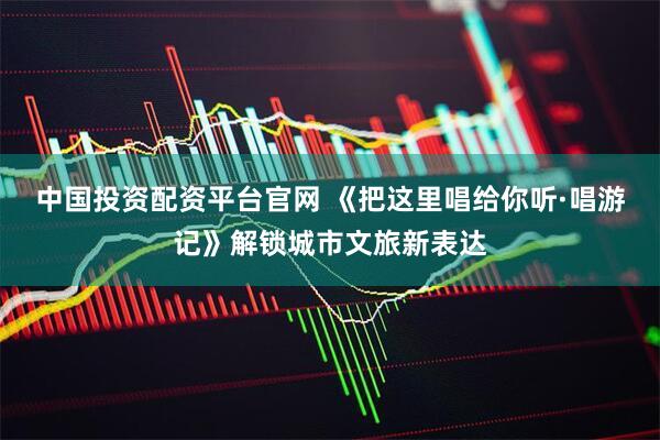 中国投资配资平台官网 《把这里唱给你听·唱游记》解锁城市文旅新表达