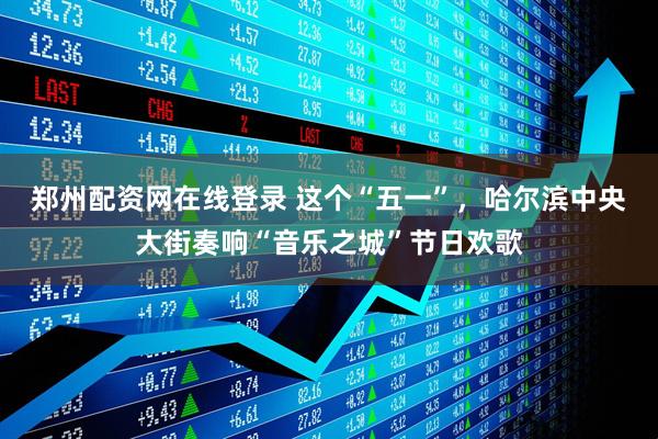 郑州配资网在线登录 这个“五一”，哈尔滨中央大街奏响“音乐之城”节日欢歌