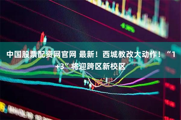 中国股票配资网官网 最新！西城教改大动作！“1+3”将迎跨区新校区