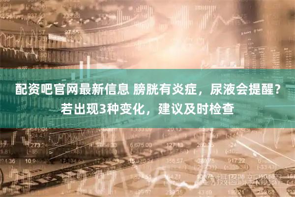 配资吧官网最新信息 膀胱有炎症，尿液会提醒？若出现3种变化，建议及时检查