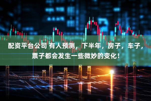 配资平台公司 有人预测，下半年，房子，车子，票子都会发生一些微妙的变化！