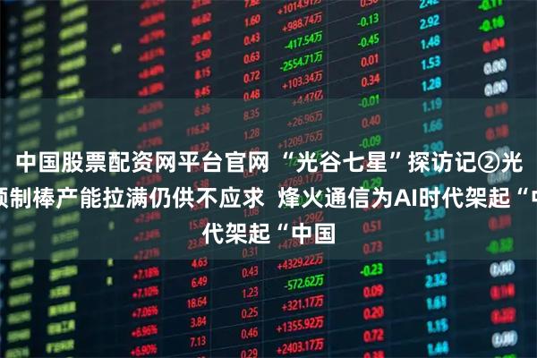 中国股票配资网平台官网 “光谷七星”探访记②光纤预制棒产能拉满仍供不应求  烽火通信为AI时代架起“中国