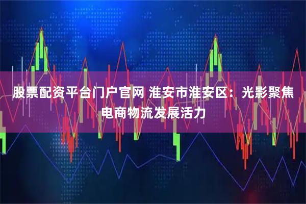 股票配资平台门户官网 淮安市淮安区：光影聚焦电商物流发展活力