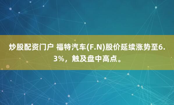 炒股配资门户 福特汽车(F.N)股价延续涨势至6.3%，触及盘中高点。
