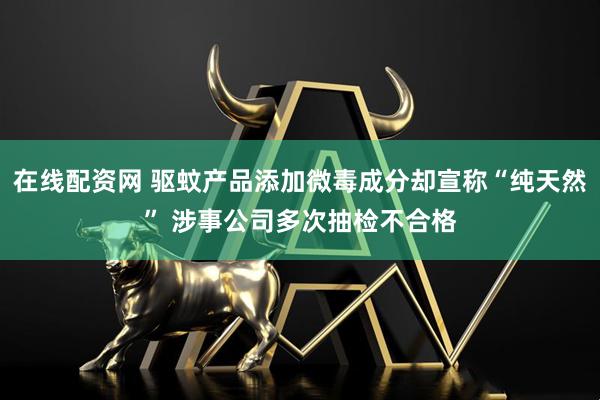 在线配资网 驱蚊产品添加微毒成分却宣称“纯天然” 涉事公司多次抽检不合格