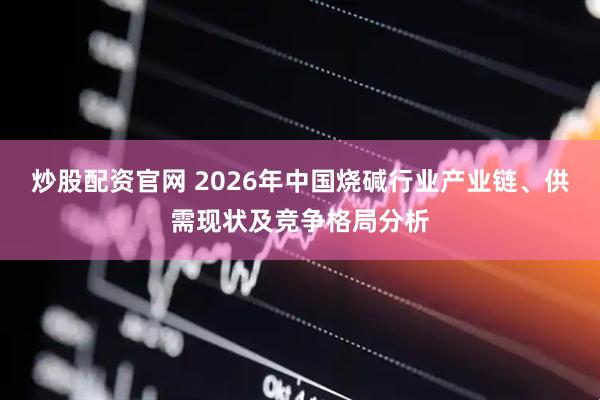 炒股配资官网 2026年中国烧碱行业产业链、供需现状及竞争格局分析